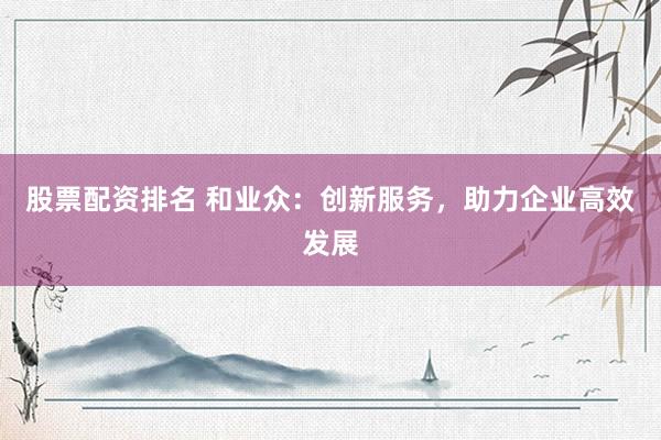 股票配资排名 和业众：创新服务，助力企业高效发展