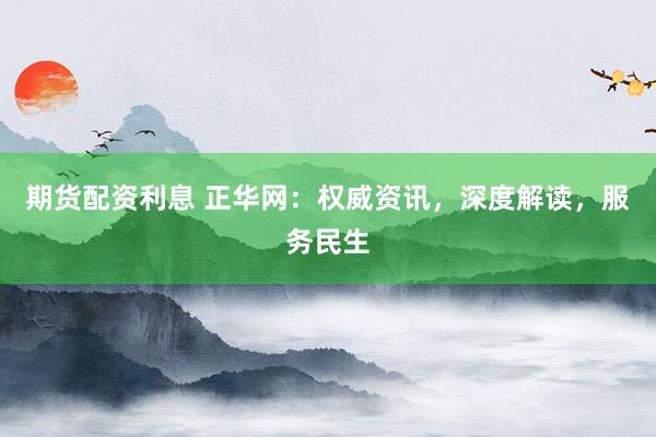 期货配资利息 正华网：权威资讯，深度解读，服务民生