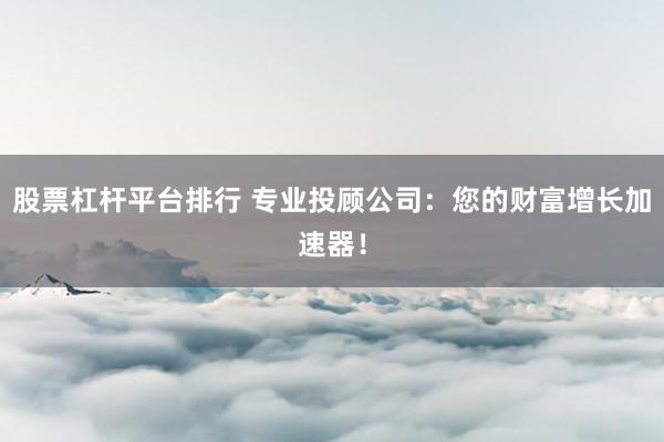 股票杠杆平台排行 专业投顾公司：您的财富增长加速器！