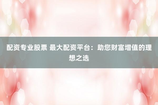 配资专业股票 最大配资平台：助您财富增值的理想之选