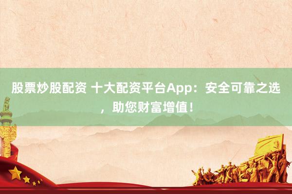 股票炒股配资 十大配资平台App：安全可靠之选，助您财富增值！