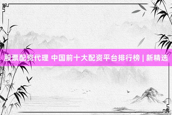 股票配资代理 中国前十大配资平台排行榜 | 新精选