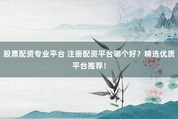 股票配资专业平台 注册配资平台哪个好？精选优质平台推荐！