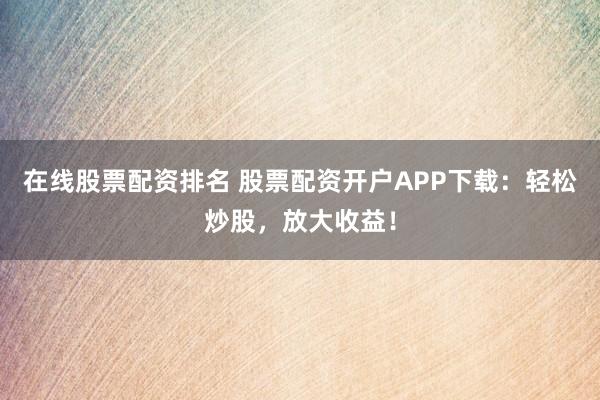 在线股票配资排名 股票配资开户APP下载：轻松炒股，放大收益！