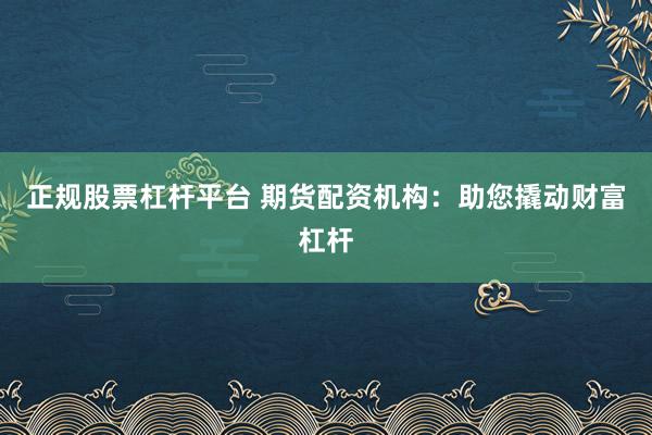 正规股票杠杆平台 期货配资机构：助您撬动财富杠杆