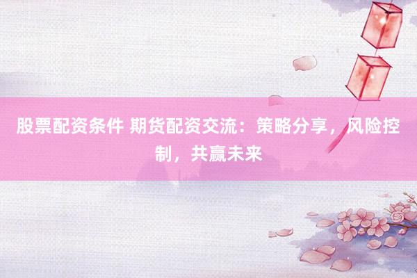 股票配资条件 期货配资交流：策略分享，风险控制，共赢未来