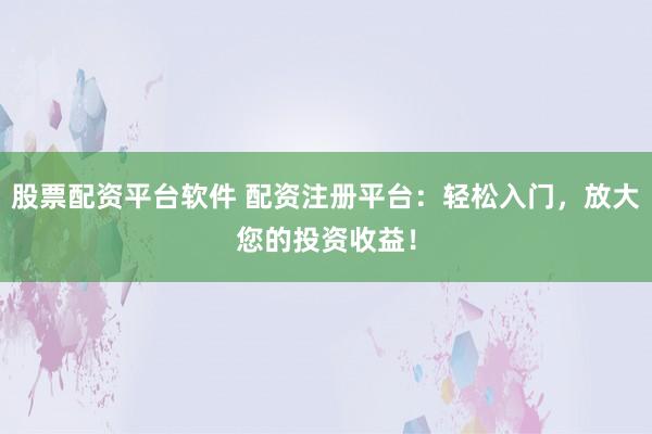 股票配资平台软件 配资注册平台：轻松入门，放大您的投资收益！