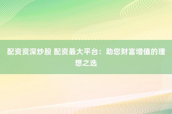 配资资深炒股 配资最大平台：助您财富增值的理想之选