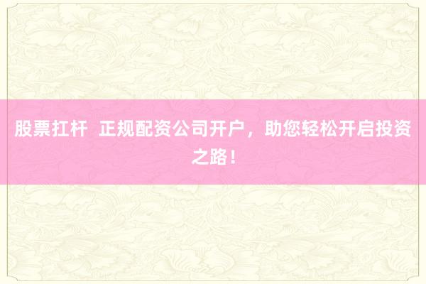 股票扛杆  正规配资公司开户，助您轻松开启投资之路！