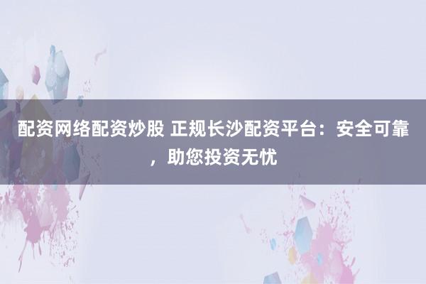 配资网络配资炒股 正规长沙配资平台：安全可靠，助您投资无忧