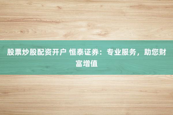 股票炒股配资开户 恒泰证券：专业服务，助您财富增值