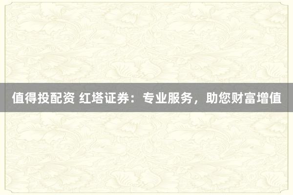 值得投配资 红塔证券：专业服务，助您财富增值