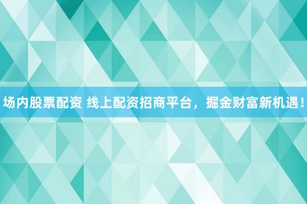场内股票配资 线上配资招商平台，掘金财富新机遇！