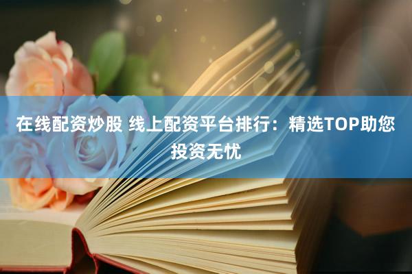 在线配资炒股 线上配资平台排行：精选TOP助您投资无忧