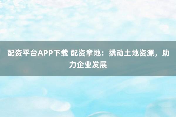 配资平台APP下载 配资拿地：撬动土地资源，助力企业发展