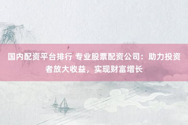 国内配资平台排行 专业股票配资公司：助力投资者放大收益，实现财富增长