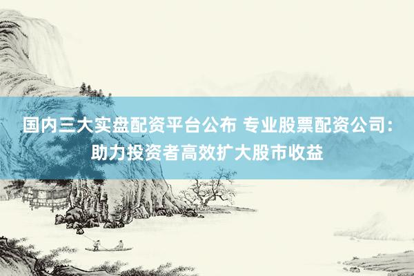 国内三大实盘配资平台公布 专业股票配资公司：助力投资者高效扩大股市收益