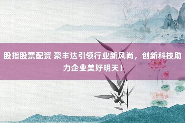 股指股票配资 聚丰达引领行业新风尚，创新科技助力企业美好明天！