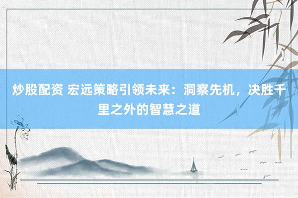 炒股配资 宏远策略引领未来：洞察先机，决胜千里之外的智慧之道