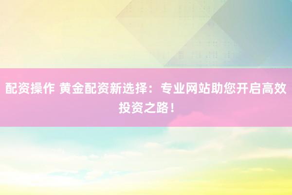 配资操作 黄金配资新选择：专业网站助您开启高效投资之路！