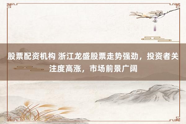 股票配资机构 浙江龙盛股票走势强劲，投资者关注度高涨，市场前景广阔