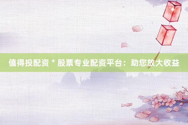 值得投配资 * 股票专业配资平台：助您放大收益