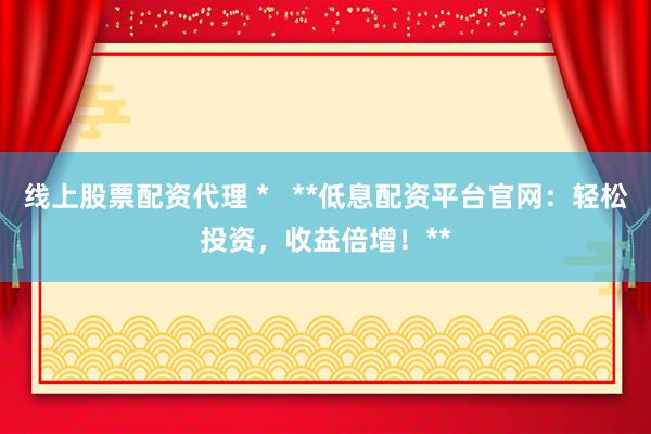 线上股票配资代理 *   **低息配资平台官网：轻松投资，收益倍增！**