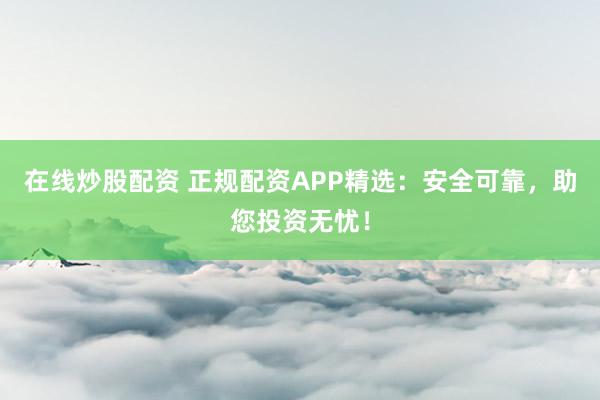 在线炒股配资 正规配资APP精选：安全可靠，助您投资无忧！