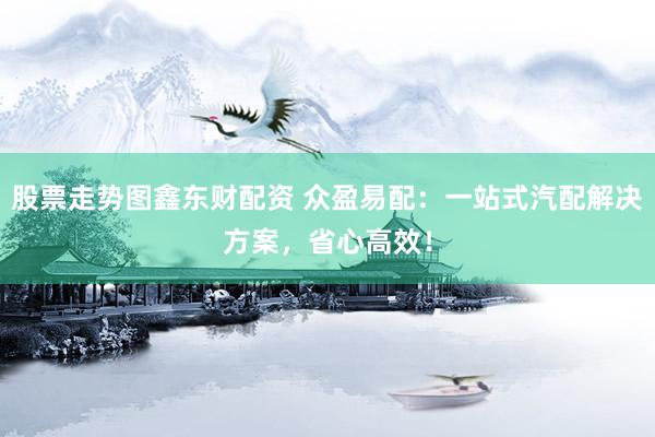 股票走势图鑫东财配资 众盈易配：一站式汽配解决方案，省心高效！