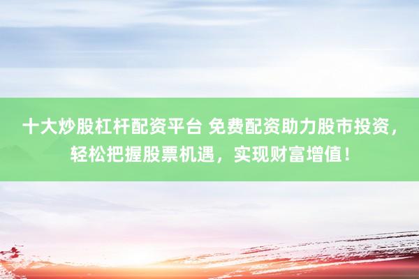 十大炒股杠杆配资平台 免费配资助力股市投资，轻松把握股票机遇，实现财富增值！