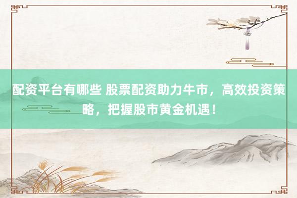 配资平台有哪些 股票配资助力牛市，高效投资策略，把握股市黄金机遇！