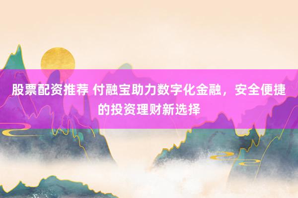 股票配资推荐 付融宝助力数字化金融，安全便捷的投资理财新选择