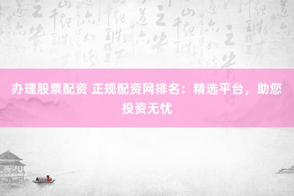 办理股票配资 正规配资网排名：精选平台，助您投资无忧