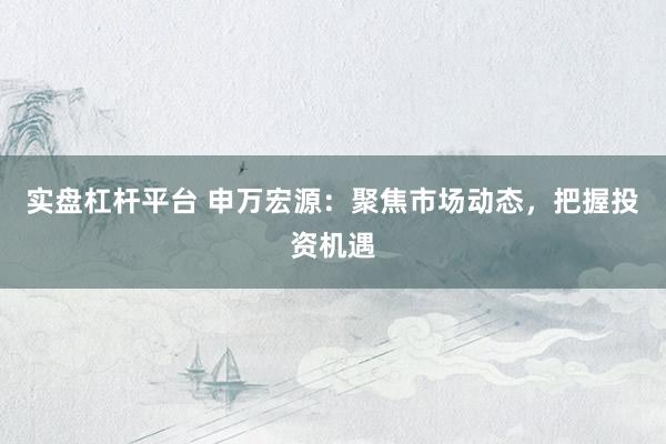 实盘杠杆平台 申万宏源：聚焦市场动态，把握投资机遇