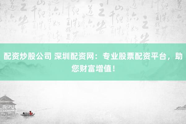配资炒股公司 深圳配资网：专业股票配资平台，助您财富增值！