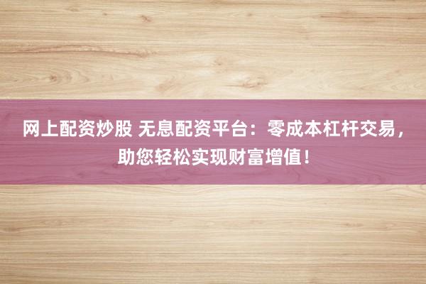 网上配资炒股 无息配资平台：零成本杠杆交易，助您轻松实现财富增值！