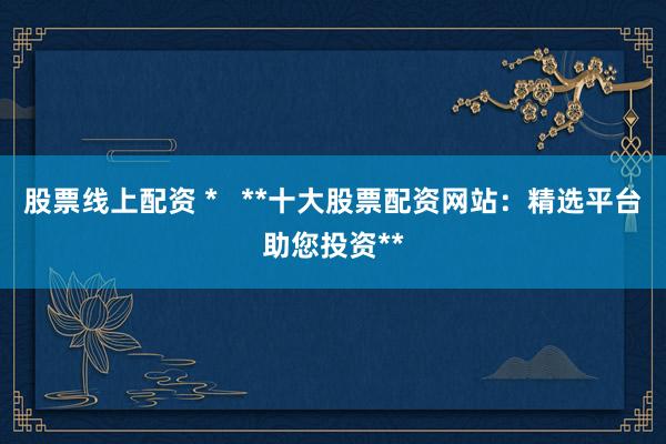 股票线上配资 *   **十大股票配资网站：精选平台助您投资**