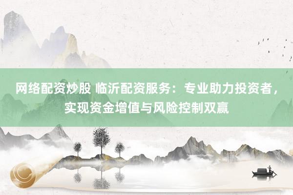 网络配资炒股 临沂配资服务：专业助力投资者，实现资金增值与风险控制双赢