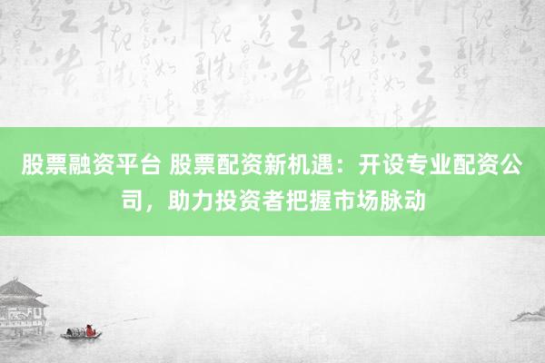 股票融资平台 股票配资新机遇：开设专业配资公司，助力投资者把握市场脉动