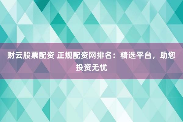 财云股票配资 正规配资网排名：精选平台，助您投资无忧