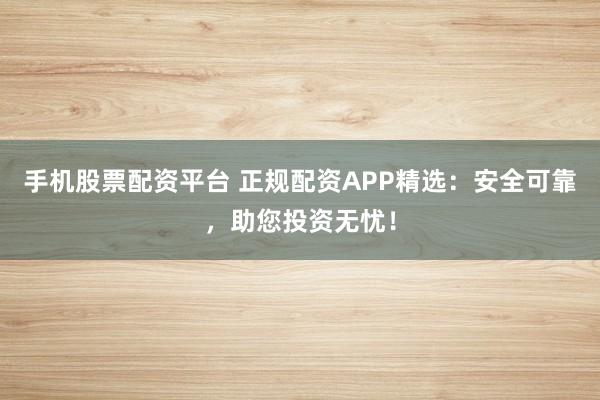手机股票配资平台 正规配资APP精选：安全可靠，助您投资无忧！