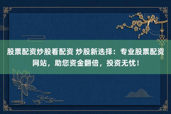股票配资炒股看配资 炒股新选择：专业股票配资网站，助您资金翻倍，投资无忧！