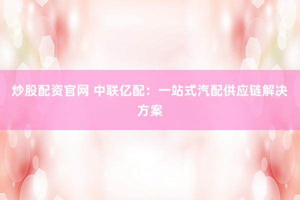 炒股配资官网 中联亿配：一站式汽配供应链解决方案