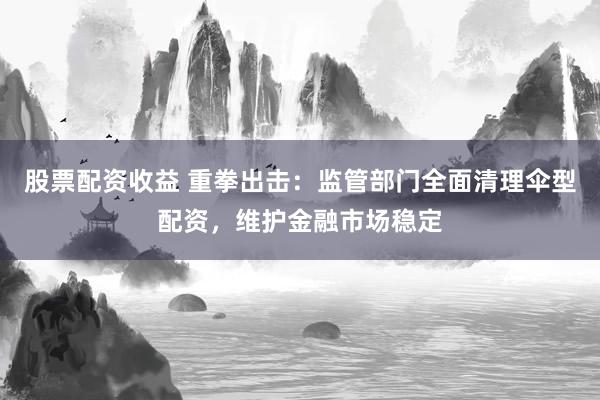 股票配资收益 重拳出击：监管部门全面清理伞型配资，维护金融市场稳定