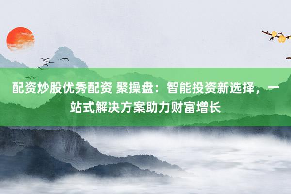 配资炒股优秀配资 聚操盘：智能投资新选择，一站式解决方案助力财富增长