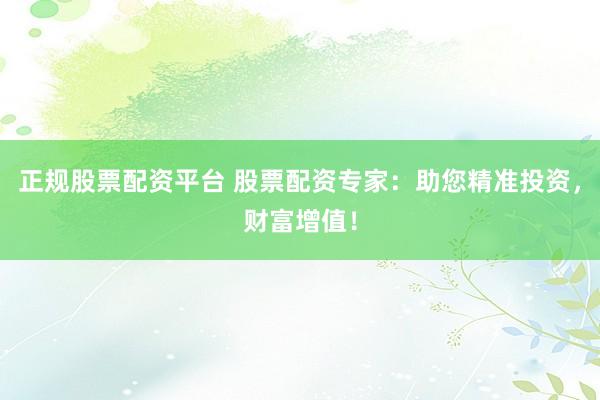 正规股票配资平台 股票配资专家：助您精准投资，财富增值！