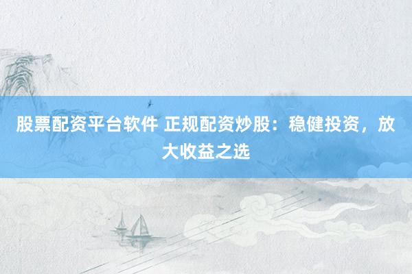 股票配资平台软件 正规配资炒股：稳健投资，放大收益之选