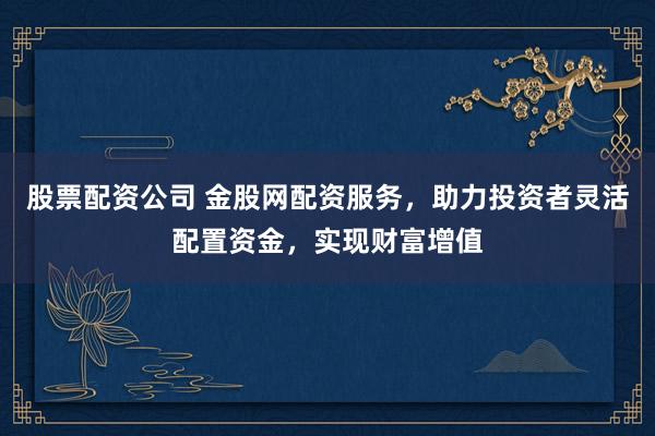 股票配资公司 金股网配资服务，助力投资者灵活配置资金，实现财富增值