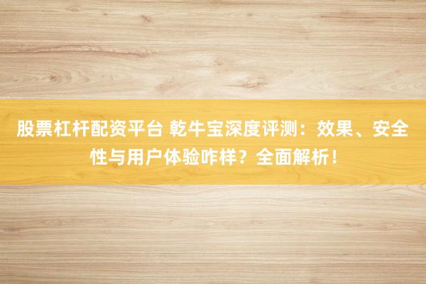 股票杠杆配资平台 乾牛宝深度评测：效果、安全性与用户体验咋样？全面解析！