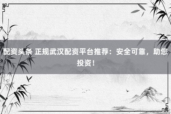 配资头条 正规武汉配资平台推荐：安全可靠，助您投资！
